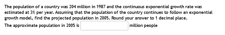 The population of a country was 204 million in 1987 and the continuous exponential growth rate was
estimated at 3% per year. Assuming that the population of the country continues to follow an exponential
growth model, find the projected population in 2005. Round your answer to 1 decimal place.
The approximate population in 2005 is
million people