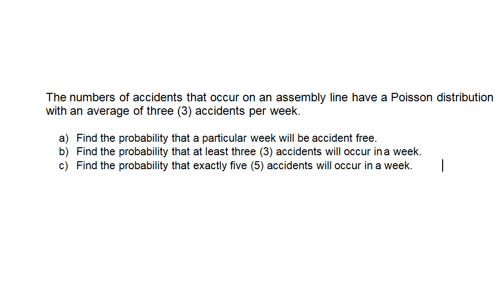 The numbers of accidents that occur on an assembly line have a Poisson distribution
with an average of three (3) accidents per week.
a) Find the probability that a particular week will be accident free.
b) Find the probability that at least three (3) accidents will occur in a week.
c) Find the probability that exactly five (5) accidents will occur in a week.
