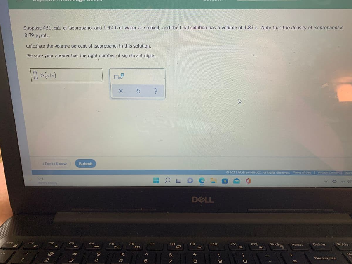 Suppose 431. mL of isopropanol and 1.42 L of water are mixed, and the final solution has a volume of 1.83 L. Note that the density of isopropanol is
0.79 g/mL.
Calculate the volume percent of isopropanol in this solution.
Be sure your answer has the right number of significant digits.
[ %(v/)
x10
I Don't Know
Submit
O2022 McGraw Hill LLC, All Rights Reserved. Terms of Use Privecy Center Acce
77 F
Mostly cloudy
DELL
Esc
F1
F2
F3
F4
F5
F6
F7
F8
F9
F10
F11
F12
PrtScr
Insert
Delete
PgUp
2#
24
&
Backspace
2
4
7
8.
II
* 00
