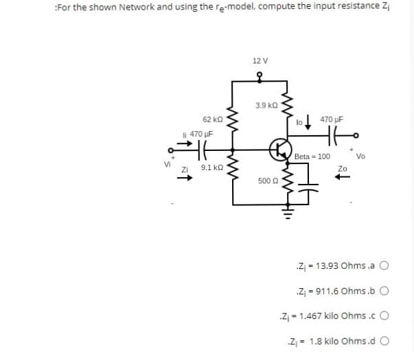 :For the shown Network and using the re-model, compute the input resistance Zi
S
62 ΚΩ
li 470 uF
Zi
t
9.1 ΚΩ
ww
www
12 V
3.9 ΚΩ
500 Ω
470 μF
HH
Beta = 100
Zo
Vo
.Z₁ = 13.93 Ohms .a O
.Z₁911.6 Ohms.b O
.Z₁ = 1.467 kilo Ohms.cO
.Z₁ = 1.8 kilo Ohms.d O
