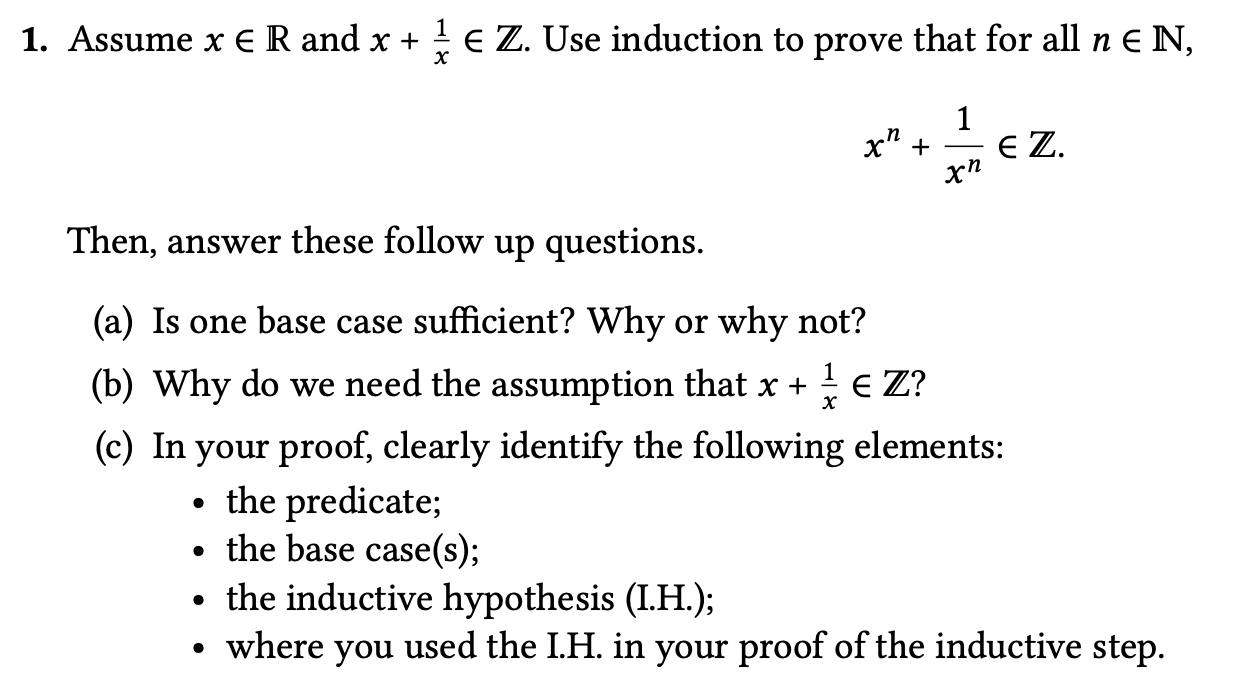 Assume x E R and x +
E Z. Use induction to prove that for all n E N,
х" +
1
E Z.
Then, answer these follow up questions.
(a) Is one base case sufficient? Why or why not?
(b) Why do we need the assumption that x +
E Z?
