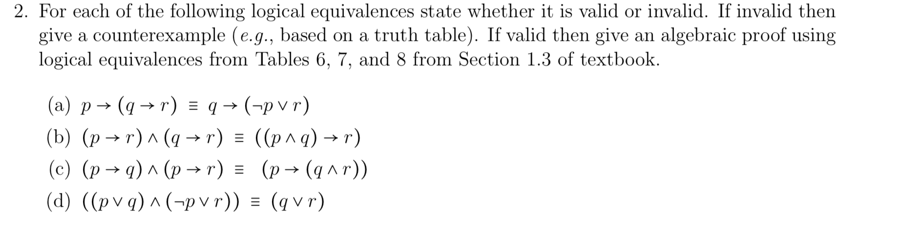 2. For each of the following logical equivalences state whether it is valid or invalid. If invalid then
give a counterexample (e.g., based on a truth table). If valid then give an algebraic proof using
logical equivalences from Tables 6, 7, and 8 from Section 1.3 of textbook.
(a) p→ (q → r) = q → (-p v r)
r) ^ (q → r) = ((p^q) → r)
(c) (p→ q) ^ (p → r) = (p→ (q^r))
(d) ((pvq) ^ (¬p v r)) = (q v r)

