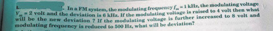 V
In a FM system, the modulating frequency f-1 kHz, the modulating voltage
Voit and the deviation is 6 kHz. IE the modulating voltage is raised to 4 volt then what
Wn be the new deviation ? If the modulating voltage is further increased to 8 volt and
modulating frequency is reduced to 50o Hz, what will be deviation?
