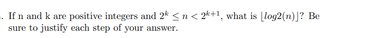 . If n and k are positive integers and 2k ≤ n < 2k+¹, what is [log2 (n)]? Be
sure to justify each step of your answer.