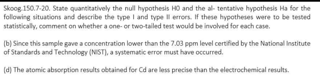 Skoog.150.7-20. State quantitatively the null hypothesis HO and the al- tentative hypothesis Ha for the
following situations and describe the type I and type II errors. If these hypotheses were to be tested
statistically, comment on whether a one- or two-tailed test would be involved for each case.
(b) Since this sample gave a concentration lower than the 7.03 ppm level certified by the National Institute
of Standards and Technology (NIST), a systematic error must have occurred.
(d) The atomic absorption results obtained for Cd are less precise than the electrochemical results.
