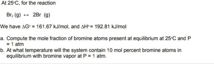 At 25°C, for the reaction
Br, (g)
+ 2Br (g)
We have AG° = 161.67 kJ/mol, and AH° = 192.81 kJ/mol
a. Compute the mole fraction of bromine atoms present at equilibrium at 25°C and P
= 1 atm
b. At what temperature will the system contain 10 mol percent bromine atoms in
equilibrium with bromine vapor at P = 1 atm.

