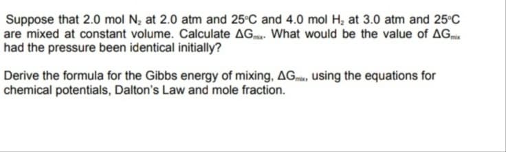 Suppose that 2.0 mol N, at 2.0 atm and 25°C and 4.0 mol H, at 3.0 atm and 25°C
are mixed at constant volume. Calculate AGmi. What would be the value of AGm
had the pressure been identical initially?
Derive the formula for the Gibbs energy of mixing, AGm, Uusing the equations for
chemical potentials, Dalton's Law and mole fraction.
