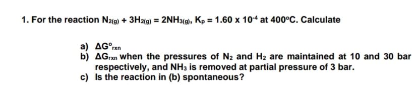 1. For the reaction Nzg) + 3H2(9) = 2NH3(), Kp = 1.60 x 104 at 400°C. Calculate
a) AG°rxn
b) AGrxn when the pressures of N2 and H2 are maintained at 10 and 30 bar
respectively, and NH3 is removed at partial pressure of 3 bar.
c) Is the reaction in (b) spontaneous?
