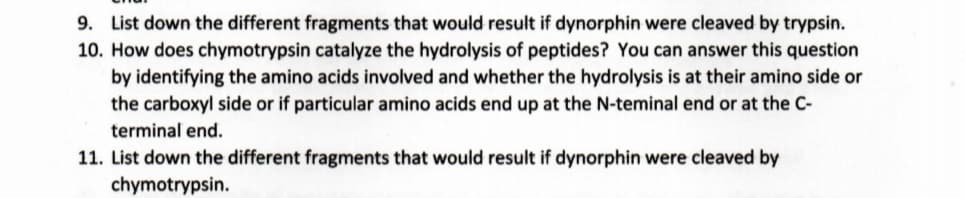 9. List down the different fragments that would result if dynorphin were cleaved by trypsin.
10. How does chymotrypsin catalyze the hydrolysis of peptides? You can answer this question
by identifying the amino acids involved and whether the hydrolysis is at their amino side or
the carboxyl side or if particular amino acids end up at the N-teminal end or at the C-
terminal end.
11. List down the different fragments that would result if dynorphin were cleaved by
chymotrypsin.

