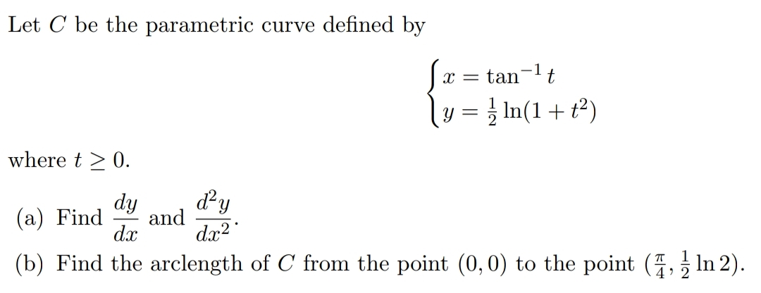Let C be the parametric curve defined by
tan-lt
y = } In(1+ t²)
where t > 0.
d?y
dy
and
dx2
(а) Find
dx
(b) Find the arclength of C from the point (0,0) to the point (, In 2).
