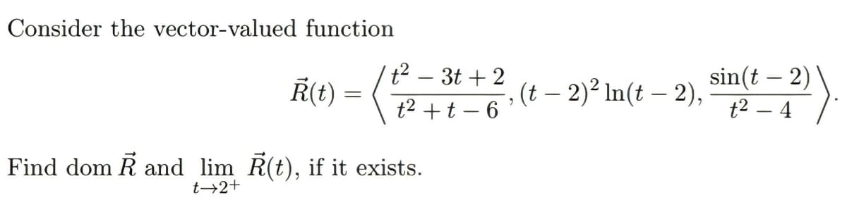 Consider the vector-valued function
t2 – 3t + 2
sin(t – 2)
t2 – 4
R(t) =
, (t – 2)² In(t – 2),
|
t2 +t – 6
Find dom R and lim R(t), if it exists.
t→2+

