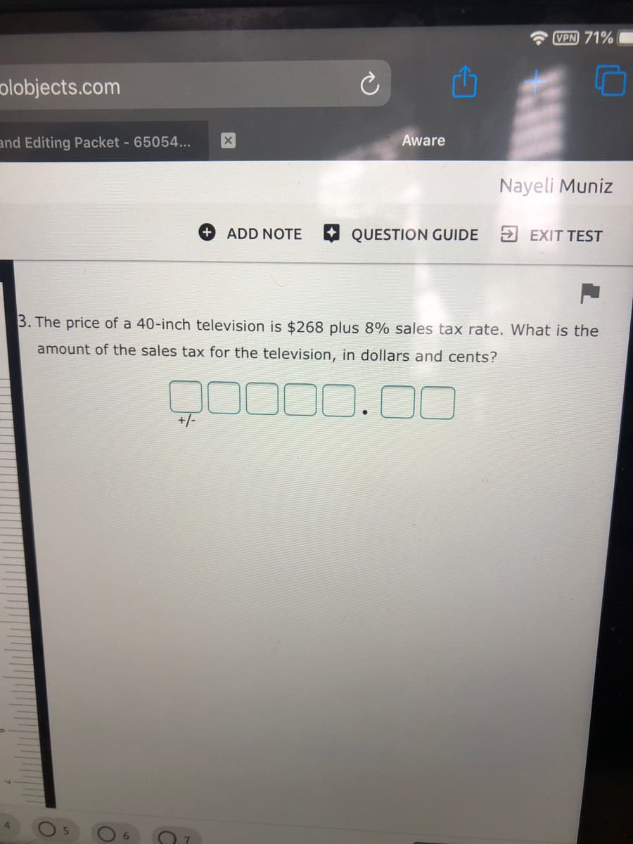 VPN 71%
olobjects.com
and Editing Packet - 65054...
Aware
Nayeli Muniz
ADD NOTE
QUESTION GUIDE EXIT TEST
3. The price of a 40-inch television is $268 plus 8% sales tax rate. What is the
amount of the sales tax for the television, in dollars and cents?
+/-
