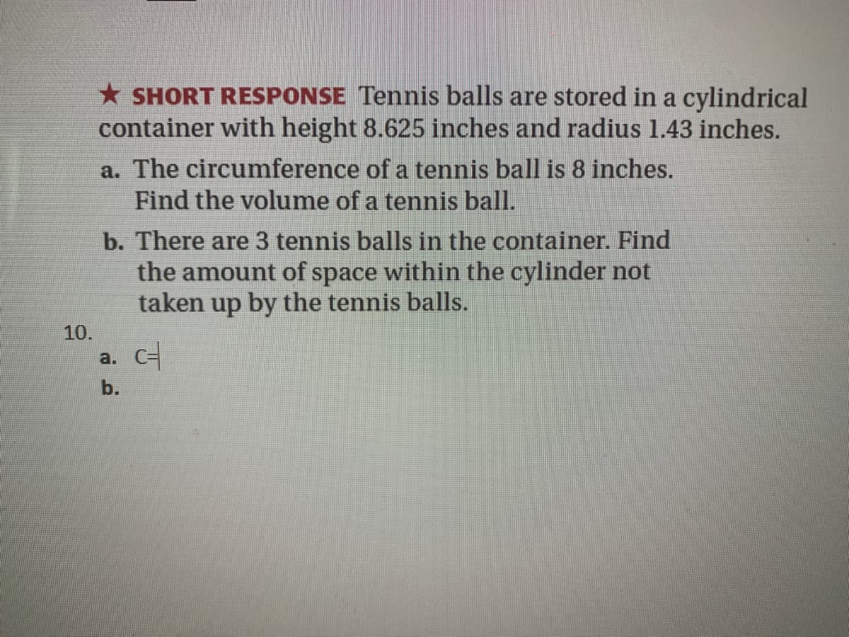 * SHORT RESPONSE Tennis balls are stored in a cylindrical
container with height 8.625 inches and radius 1.43 inches.
a. The circumference of a tennis ball is 8 inches.
Find the volume of a tennis ball.
b. There are 3 tennis balls in the container. Find
the amount of space within the cylinder not
taken up by the tennis balls.
10.
a. С
b.
