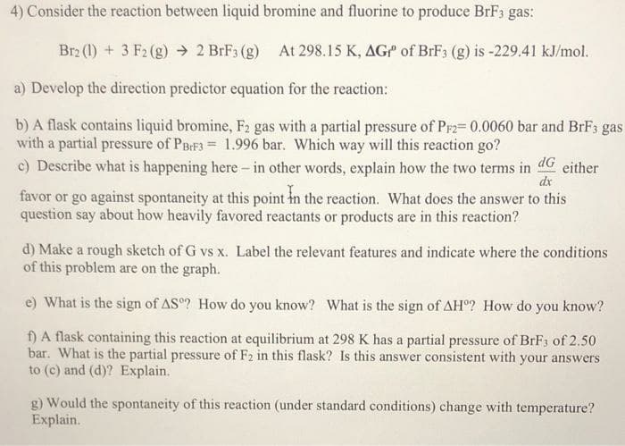 4) Consider the reaction between liquid bromine and fluorine to produce BrF3 gas:
Br2 (1) + 3 F2 (g) → 2 BrF3 (g) At 298.15 K, AGP of BrF3 (g) is -229.41 kJ/mol.
a) Develop the direction predictor equation for the reaction:
b) A flask contains liquid bromine, F2 gas with a partial pressure of Prz= 0.0060 bar and BFF3 gas
with a partial pressure of PBIF3 = 1.996 bar. Which way will this reaction go?
c) Describe what is happening here- in other words, explain how the two terms in
dG either
dx
favor or go against spontaneity at this point in the reaction. What does the answer to this
question say about how heavily favored reactants or products are in this reaction?
d) Make a rough sketch of G vs x. Label the relevant features and indicate where the conditions
of this problem are on the graph.
e) What is the sign of AS? How do you know? What is the sign of AH? How do you know?
f) A flask containing this reaction at equilibrium at 298 K has a partial pressure of BrF3 of 2.50
bar. What is the partial pressure of F2 in this flask? Is this answer consistent with your answers
to (c) and (d)? Explain.
g) Would the spontaneity of this reaction (under standard conditions) change with temperature?
Explain.
