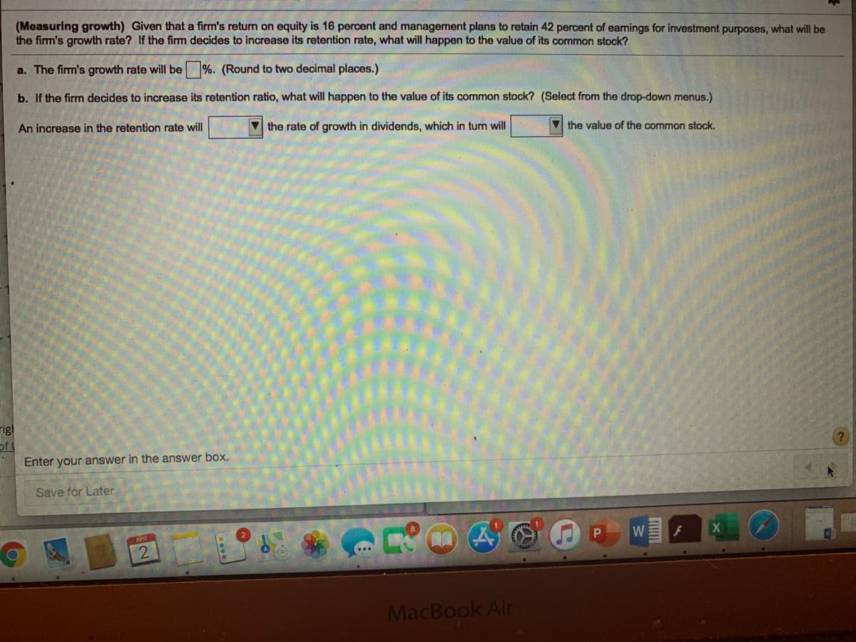 (Measuring growth) Given that a firm's retum on equity is 16 percent and management plans to retain 42 percent of earnings for investment purposes, what will be
the firm's growth rate? If the firm decides to increase its retention rate, what will happen to the value of its common stock?
a. The firm's growth rate will be%. (Round to two decimal places.)
b. If the firm decides to increase its retention ratio, what will happen to the value of its common stock? (Select from the drop-down menus.)
An increase in the retention rate will
V the rate of growth in dividends, which in turn will
V the value of the common stock.
rigl
of
Enter your answer in the answer box.
Save for Later
W
MacBook Air

