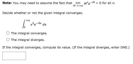 Note: You may need to assume the fact that lim M"e-M = 0 for all n.
M+ +0
Decide whether or not the given integral converges.
x²e-4x dx
The integral converges.
The integral diverges.
If the integral converges, compute its value. (If the integral diverges, enter DNE.)
