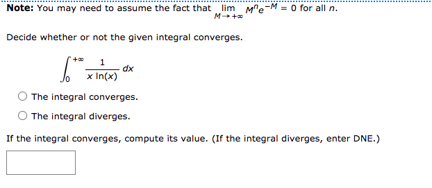 Note: You may need to assume the fact that lim Mre-M = 0 for all n.
M +o
Decide whether or not the given integral converges.
dx
x In(x)
The integral converges.
The integral diverges.
If the integral converges, compute its value. (If the integral diverges, enter DNE.)
