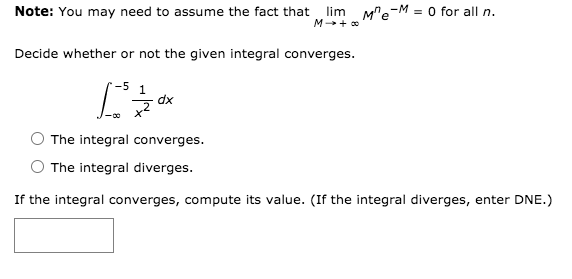 lim M"e-M = 0 for all n.
M + 0
Note: You may need to assume the fact that
Decide whether or not the given integral converges.
-5
1
dx
The integral converges.
The integral diverges.
If the integral converges, compute its value. (If the integral diverges, enter DNE.)
