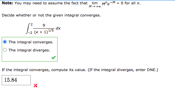 Note: You may need to assume the fact that lim M"e-M = 0 for all n.
M +0
Decide whether or not the given integral converges.
xp
-2 (x + 1)1/5
The integral converges.
The integral diverges.
If the integral converges, compute its value. (If the integral diverges, enter DNE.)
15.84
