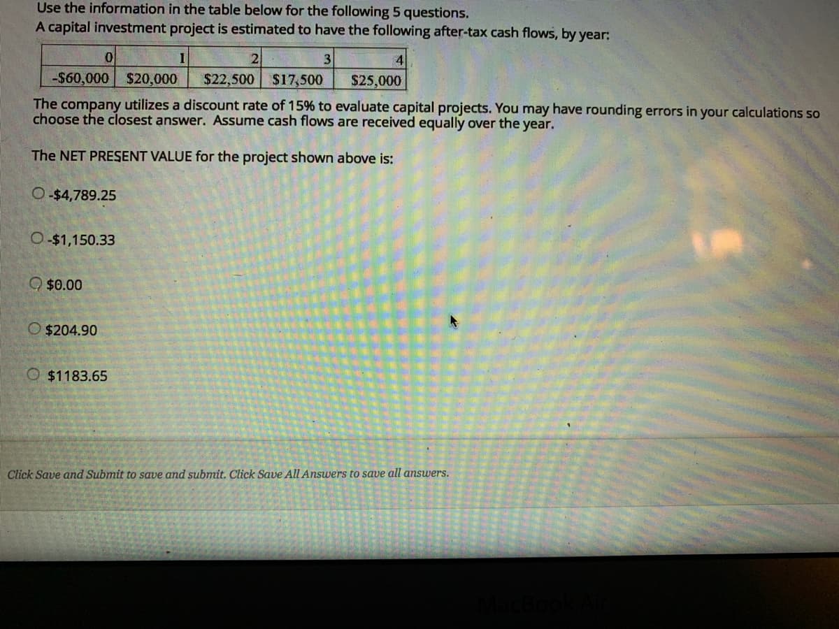 Use the information in the table below for the following 5 questions.
A capital investment project is estimated to have the following after-tax cash flows, by year:
2
3
4
-$60,000
$20,000
$22,500
$17,500
$25,000
The company utilizes a discount rate of 15% to evaluate capital projects. You may have rounding errors in your calculations so
choose the closest answer. Assume cash flows are received equally over the year.
The NET PRESENT VALUE for the project shown above is:
O-$4,789.25
O $1,150.33
O $0.00
O $204.90
O $1183.65
Click Save and Submit to save and submit. Click Save All Answers to save all answers.
