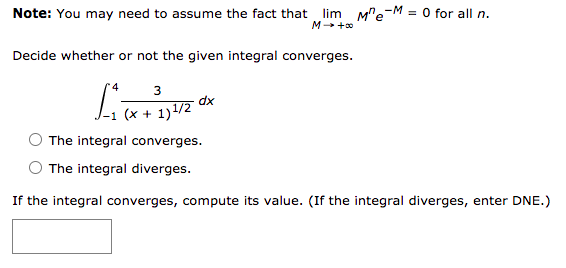 Note: You may need to assume the fact that lim Me-M = 0 for all n.
M+0
Decide whether or not the given integral converges.
3
(x + 1)1/2
The integral converges.
The integral diverges.
If the integral converges, compute its value. (If the integral diverges, enter DNE.)
