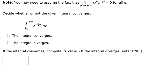 Note: You may need to assume the fact that lim M"e-M = O for all n.
M + o
Decide whether or not the given integral converges.
-9x
e
dx
The integral converges.
The integral diverges.
If the integral converges, compute its value. (If the integral diverges, enter DNE.)
