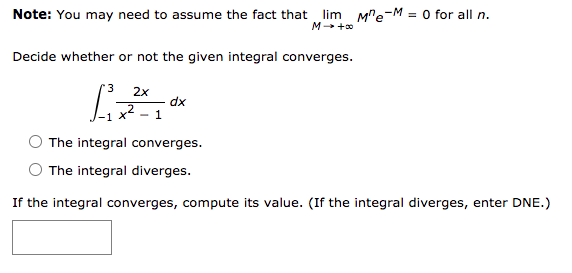 Note: You may need to assume the fact that lim Me-M = 0 for all n.
M +0
Decide whether or not the given integral converges.
2x
dx
- 1
The integral converges.
The integral diverges.
If the integral converges, compute its value. (If the integral diverges, enter DNE.)
