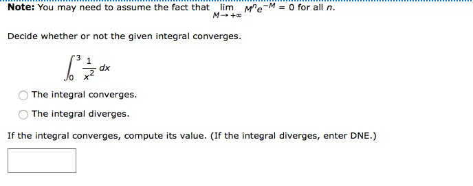 Note: You may need to assume the fact that lim MPe-M = 0 for all n.
M +0
Decide whether or not the given integral converges.
dx
The integral converges.
The integral diverges.
If the integral converges, compute its value. (If the integral diverges, enter DNE.)
