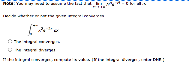 Note: You may need to assume the fact that
lim Me-M = 0 for all n.
M +o
Decide whether or not the given integral converges.
I x²e-2x dx
The integral converges.
The integral diverges.
If the integral converges, compute its value. (If the integral diverges, enter DNE.)
