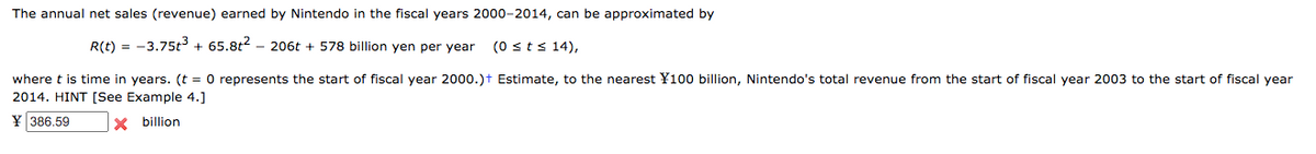 The annual net sales (revenue) earned by Nintendo in the fiscal years 2000-2014, can be approximated by
R(t) = -3.75t3 + 65.8t2 - 206t + 578 billion yen per year
(0 sts 14),
where t is time in years. (t = 0 represents the start of fiscal year 2000.)t Estimate, to the nearest ¥100 billion, Nintendo's total revenue from the start of fiscal year 2003 to the start of fiscal year
2014. HINT [See Example 4.]
386.59
X billion
