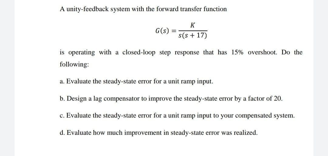A unity-feedback system with the forward transfer function
K
G(s)
%3D
s(s + 17)
is operating with a closed-loop step response that has 15% overshoot. Do the
following:
a. Evaluate the steady-state error for a unit ramp input.
b. Design a lag compensator to improve the steady-state error by a factor of 20.
c. Evaluate the steady-state error for a unit ramp input to your compensated system.
d. Evaluate how much improvement in steady-state error was realized.
