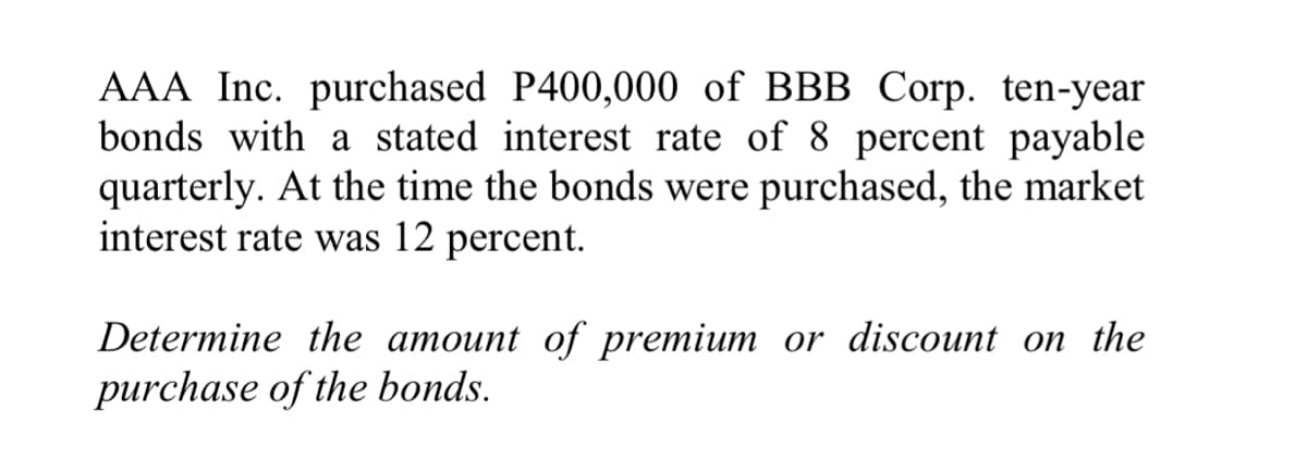 AAA Inc. purchased P400,000 of BBB Corp. ten-year
bonds with a stated interest rate of 8 percent payable
quarterly. At the time the bonds were purchased, the market
interest rate was 12 percent.
Determine the amount of premium or discount on the
purchase of the bonds.

