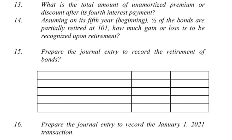 What is the total amount of unamortized premium or
discount after its fourth interest payment?
Assuming on its fifth year (beginning), ½ of the bonds are
partially retired at 101, how much gain or loss is to be
recognized upon retirement?
13.
14.
Prepare the journal entry to record the retirement of
bonds?
15.
16.
Prepare the journal entry to record the January 1, 2021
transaction.

