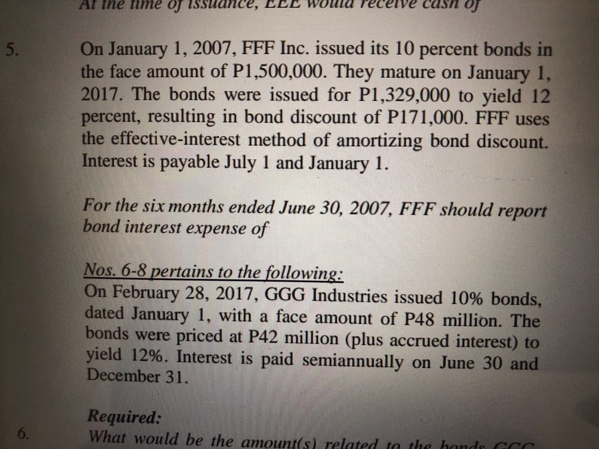Af the fimе oj
of
On January 1, 2007, FFF Inc. issued its 10 percent bonds in
the face amount of P1,500,000. They mature on January 1,
2017. The bonds were issued for P1,329,000 to yield 12
percent, resulting in bond discount of P171,000. FFF uses
the effective-interest method of amortizing bond discount.
Interest is payable July 1 and January 1.
5.
For the six months ended June 30, 2007, FFF should report
bond interest expense of
Nos. 6-8 pertains to the following:
On February 28, 2017, GGG Industries issued 10% bonds,
dated January 1, with a face amount of P48 million. The
bonds were priced at P42 million (plus accrued interest) to
yield 12%. Interest is paid semiannually on June 30 and
December 31.
Required:
What would be the amount(s) related to the honds GCC
6.
