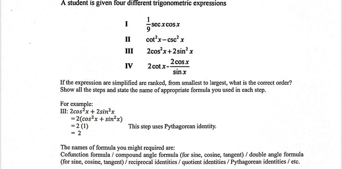A student is given four different trigonometric expressions
1
I
-secx cosx
II
cot²x-csc² x
III
2cos²x+2sin²x
2 cos x
IV
2cotx--
sinx
If the expression are simplified are ranked, from smallest to largest, what is the correct order?
Show all the steps and state the name of appropriate formula you used in each step.
For example:
III: 2cos²x + 2sin²x
= 2(cos²x+ sin²x)
= 2 (1)
This step uses Pythagorean identity.
= 2
The names of formula you might required are:
Cofunction formula / compound angle formula (for sine, cosine, tangent) / double angle formula
(for sine, cosine, tangent) / reciprocal identities / quotient identities / Pythagorean identities / etc.