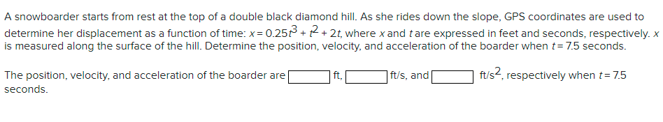 A snowboarder starts from rest at the top of a double black diamond hill. As she rides down the slope, GPS coordinates are used to
determine her displacement as a function of time: x= 0.25 + 2+ 2t, where x and tare expressed in feet and seconds, respectively. x
is measured along the surface of the hill. Determine the position, velocity, and acceleration of the boarder when t= 7.5 seconds.
The position, velocity, and acceleration of the boarder are|
| ft,
| ft/s, and[
ft/s2, respectively when t= 7.5
seconds.
