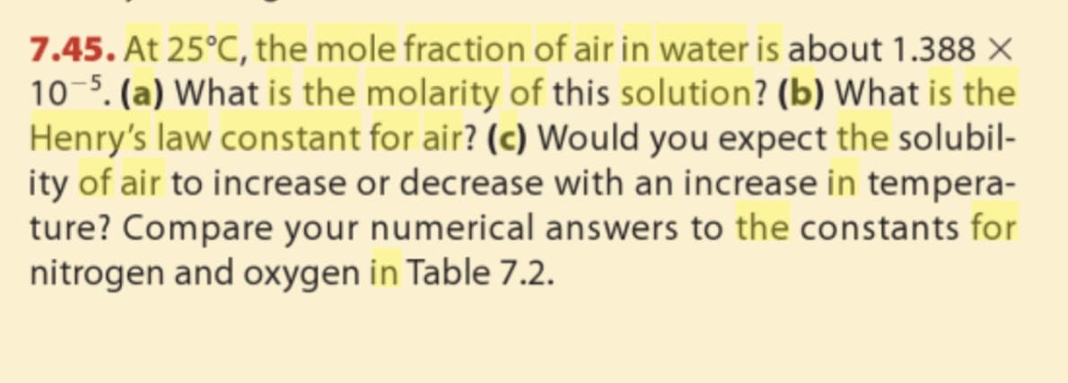 7.45. At 25°C, the mole fraction of air in water is about 1.388 ×
10-5. (a) What is the molarity of this solution? (b) What is the
Henry's law constant for air? (c) Would you expect the solubil-
ity of air to increase or decrease with an increase in tempera-
ture? Compare your numerical answers to the constants for
nitrogen and oxygen in Table 7.2.
