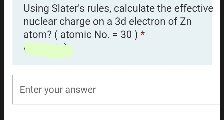 Using Slater's rules, calculate the effective
nuclear charge on a 3d electron of Zn
atom? ( atomic No. = 30 ) *
%3D
Enter your answer
