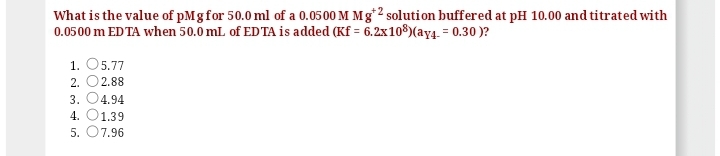 What is the value of pMg for 50.0 ml of a 0.0500 M Mg*2 solution buffered at pH 10.00 and titrated with
0.0500 m ED TA when 50.0 mL of EDTA is added (Kf = 6.2x108)(ay4. = 0.30 )?
1. O5.77
2. O2.88
3.
4.94
4.
1.39
5. 07.96
