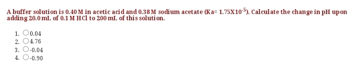 A buffer solution is 0.40 M in acetic acid and 0.38 M sodium acetate (Ka= 1.75x105). Calculate the change in pH upon
adding 20.0 mL. of 0.1 M HCl to 200 mL of this soluti on.
1. O0.04
2. 04.76
3. O-0.04
4. O-0.90
