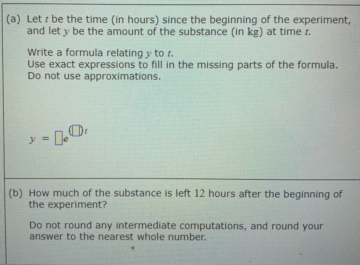 (a) Let t be the time (in hours) since the beginning of the experiment,
and let y be the amount of the substance (in kg) at time t.
Write a formula relating y to t.
Use exact expressions to fill in the missing parts of the formula.
Do not use approximations.
y = e
(b) How much of the substance is left 12 hours after the beginning of
the experiment?
Do not round any intermediate computations, and round your
answer to the nearest whole number.
