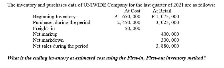 The inventory and purchases data of UNIWIDE Company for the last quarter of 2021 are as follows:
Beginning Inventory
Purchases during the period
Freight- in
Net markup
Net markdown
At Cost
P 650, 000
2, 450, 000
50, 000
At Retail
P 1, 075, 000
3, 025, 000
400, 000
300, 000
3, 880, 000
Net sales during the period
What is the ending inventory at estimated cost using the First-in, First-out inventory method?
