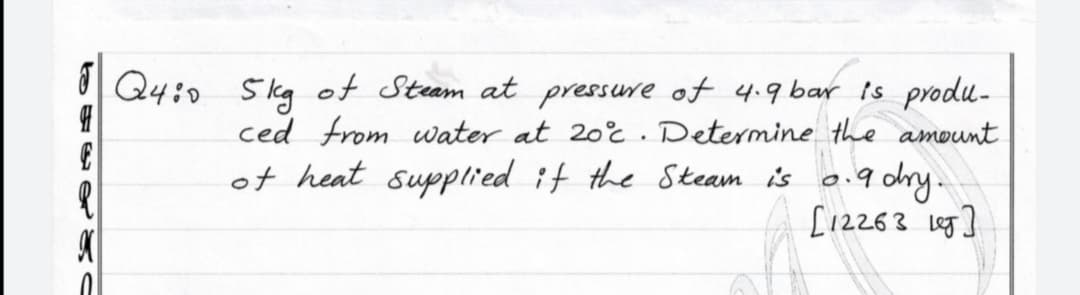 | Q4:0 5kg of Steam at pressure of 4.9 bar is produ-
ced from uwater at 20%. Determine the amount
0.9 dry.
[12263 leg]
of heat supplied it the Steam is
to o s
