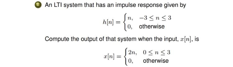 An LTI system that has an impulse response given by
n, -3 <n < 3
= [u]ų
0, otherwise
Compute the output of that system when the input, x[n], is
2n, 0<n<3
%3D
= [u]x
0,
otherwise
