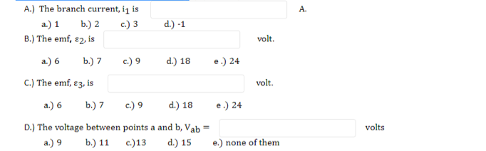 A.) The branch current, i¡ is
А.
a.) 1
b.) 2
c.) 3
d.) -1
B.) The emf, e2, is
volt.
a.) 6
b.) 7
c.) 9
d.) 18
e.) 24
C.) The emf, ɛ3, is
volt.
а.) 6
b.) 7
c.) 9
d.) 18
e.) 24
D.) The voltage between points a and b, Vab
volts
%3D
a.) 9
b) 11 с)13
d.) 15
e.) none of them
