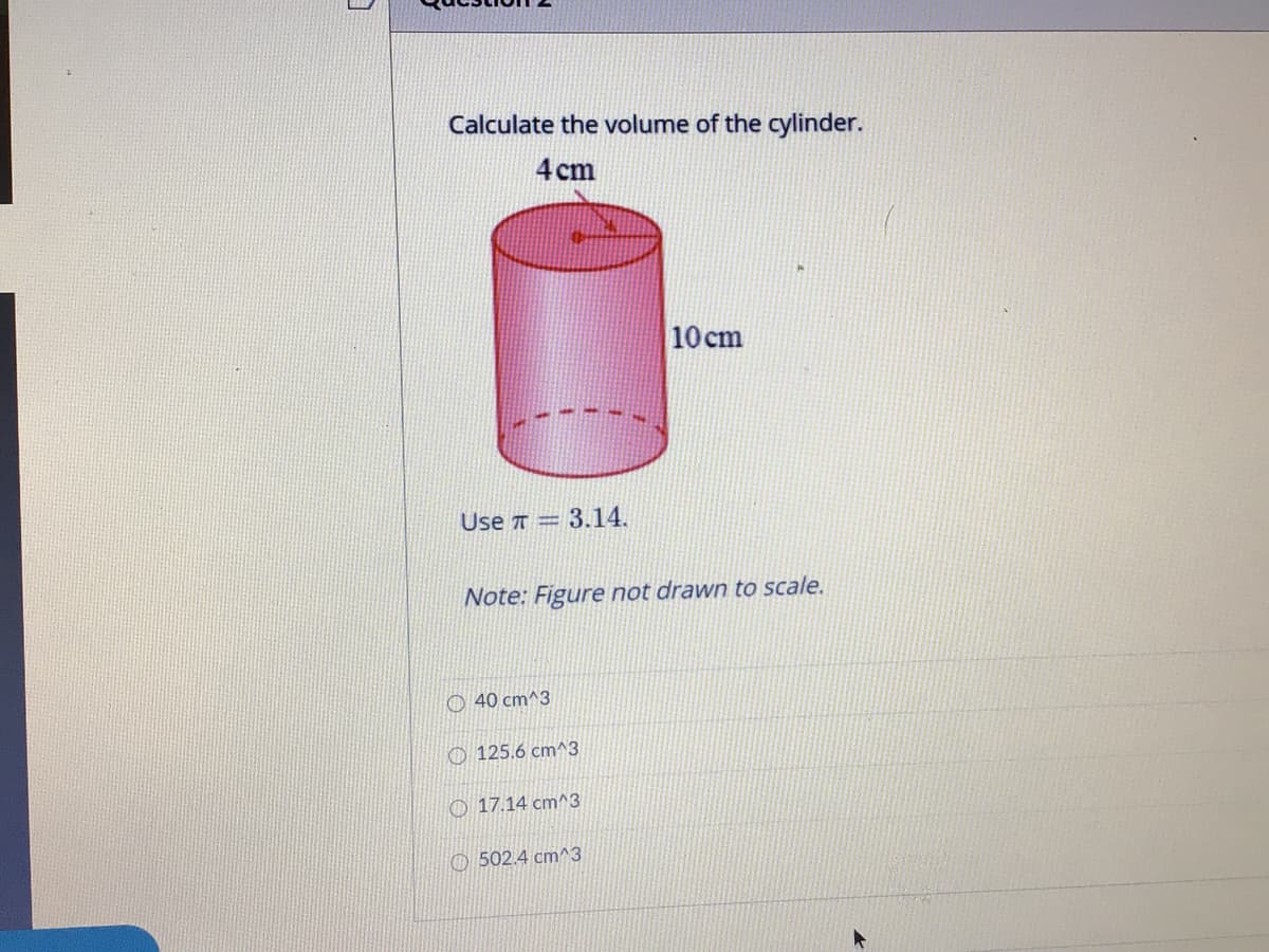 Calculate the volume of the cylinder.
4 cm
10 cm
Use T = 3.14.
Note: Figure not drawn to scale.
O 40 cm^3
O 125.6 cm^3
O 17.14 cm^3
O 502.4 cm^3
