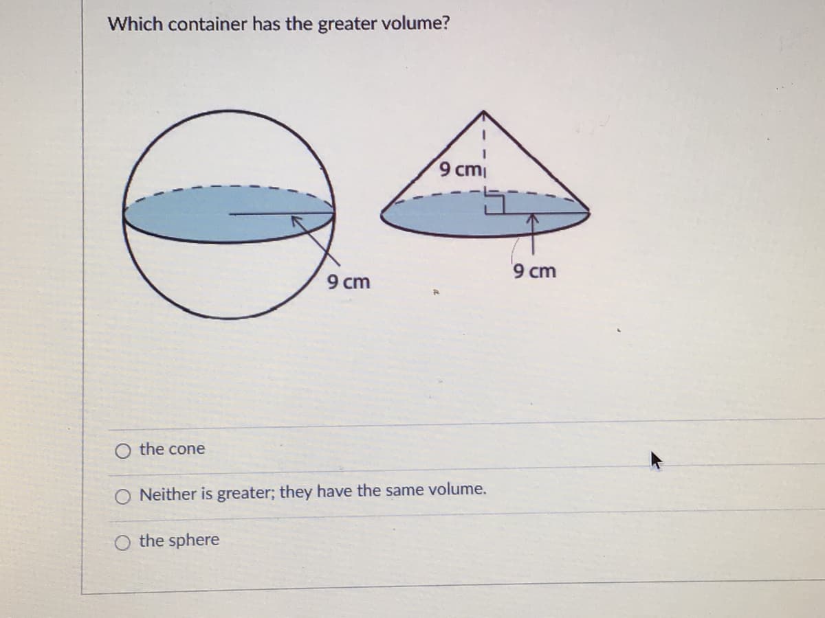 Which container has the greater volume?
9 cm
9 cm
9 cm
the cone
Neither is greater; they have the same volume.
O the sphere
