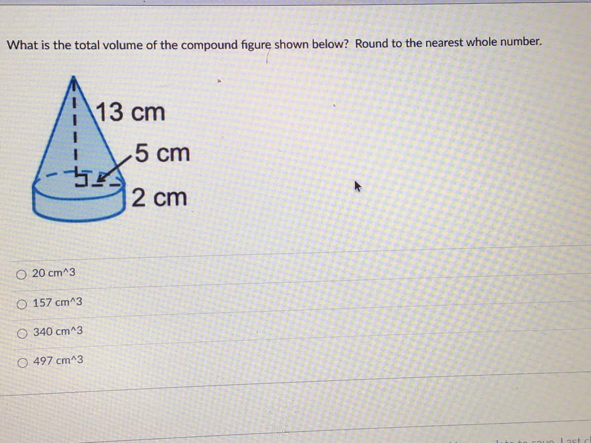 What is the total volume of the compound figure shown below? Round to the nearest whole number.
13 сm
5 cm
2 cm
O 20 cm^3
O 157 cm^3
O 340 cm^3
O 497 cm^3
