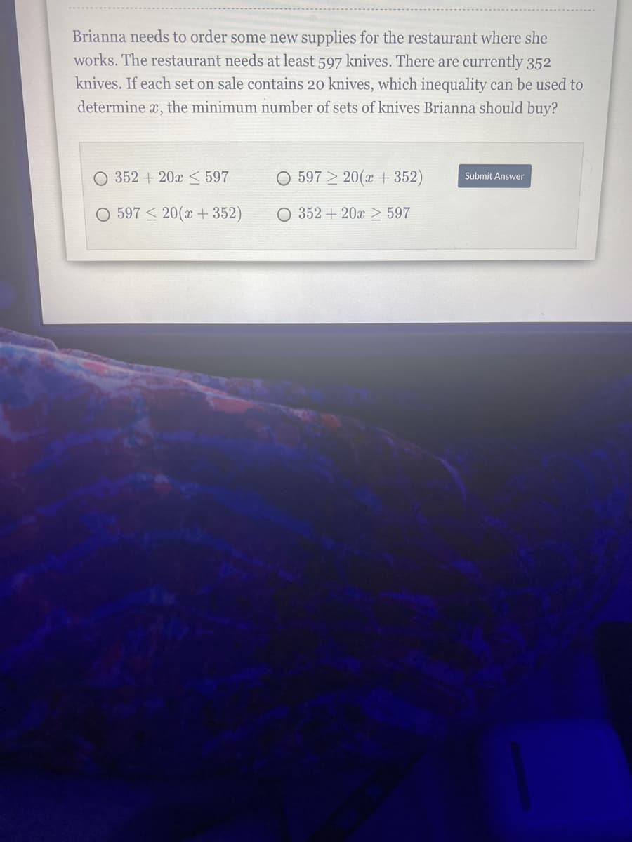 Brianna needs to order some new supplies for the restaurant where she
works. The restaurant needs at least 597 knives. There are currently 352
knives. If each set on sale contains 20 knives, which inequality can be used to
determine x, the minimum number of sets of knives Brianna should buy?
352 + 20x < 597
O 597 > 20(x + 352)
Submit Answer
O 597 < 20(x + 352)
O 352 + 20x > 597
