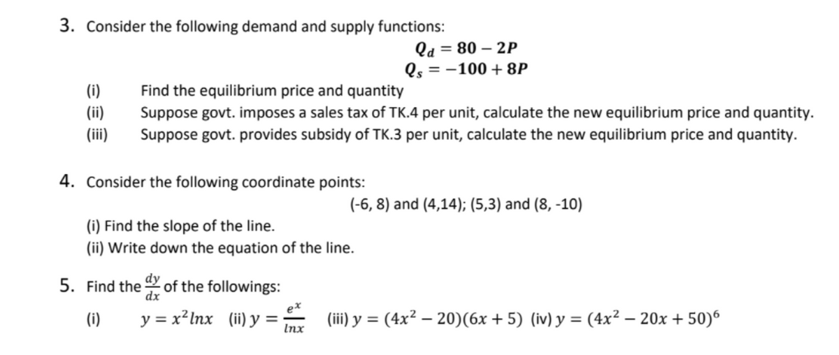 3. Consider the following demand and supply functions:
Qd = 80 – 2P
= -100 + 8P
Find the equilibrium price and quantity
Suppose govt. imposes a sales tax of TK.4 per unit, calculate the new equilibrium price and quantity.
Suppose govt. provides subsidy of TK.3 per unit, calculate the new equilibrium price and quantity.
(i)
(ii)
(iii)
4. Consider the following coordinate points:
(-6, 8) and (4,14); (5,3) and (8, -10)
(i) Find the slope of the line.
(ii) Write down the equation of the line.
5. Find the of the followings:
dx
(i)
y = x²lnx (ii) y =
(iii) y = (4x² – 20)(6x + 5) (iv) y = (4x² – 20x + 50)6
%3D
Inx
